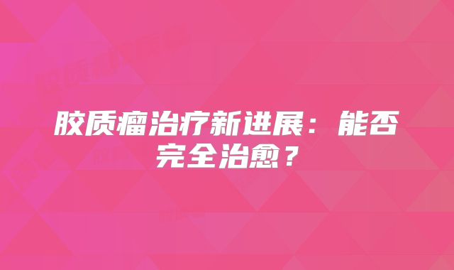 胶质瘤治疗新进展：能否完全治愈？