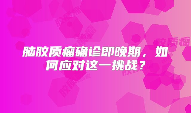 脑胶质瘤确诊即晚期，如何应对这一挑战？