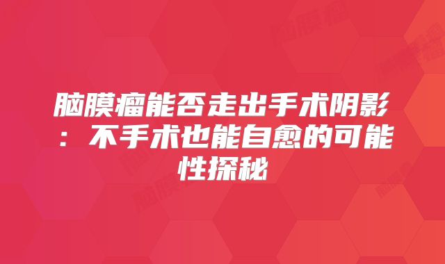脑膜瘤能否走出手术阴影：不手术也能自愈的可能性探秘