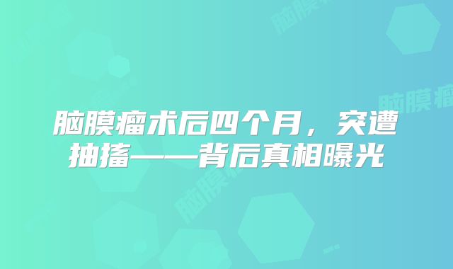 脑膜瘤术后四个月，突遭抽搐——背后真相曝光