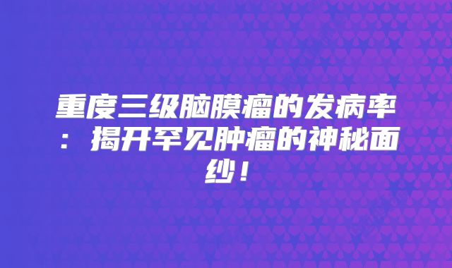 重度三级脑膜瘤的发病率：揭开罕见肿瘤的神秘面纱！