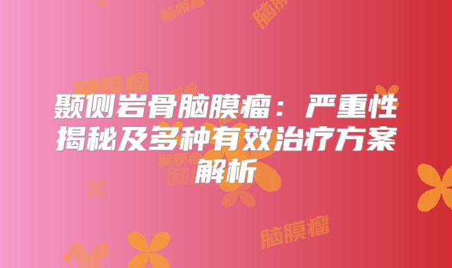 颞侧岩骨脑膜瘤：严重性揭秘及多种有效治疗方案解析