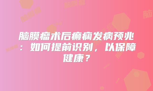脑膜瘤术后癫痫发病预兆：如何提前识别，以保障健康？
