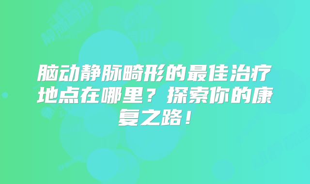 脑动静脉畸形的最佳治疗地点在哪里？探索你的康复之路！