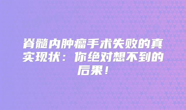 脊髓内肿瘤手术失败的真实现状：你绝对想不到的后果！