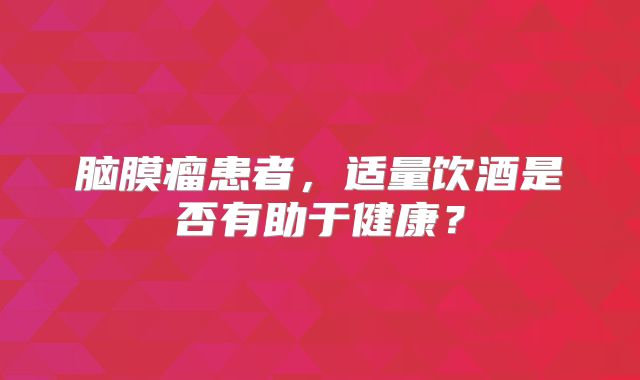 脑膜瘤患者，适量饮酒是否有助于健康？