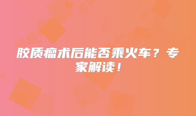胶质瘤术后能否乘火车？专家解读！