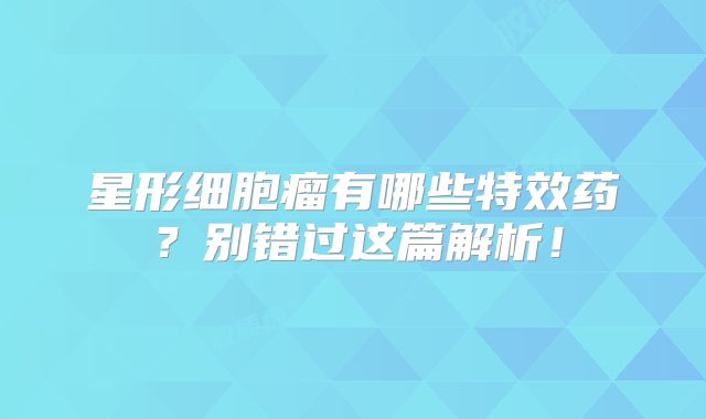 星形细胞瘤有哪些特效药？别错过这篇解析！