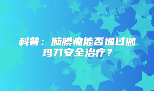 科普：脑膜瘤能否通过伽玛刀安全治疗？
