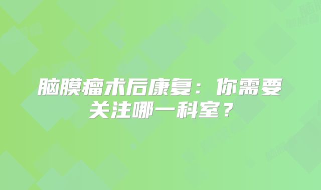 脑膜瘤术后康复：你需要关注哪一科室？
