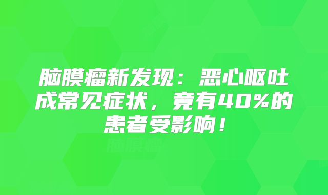 脑膜瘤新发现：恶心呕吐成常见症状，竟有40%的患者受影响！