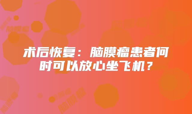 术后恢复：脑膜瘤患者何时可以放心坐飞机？