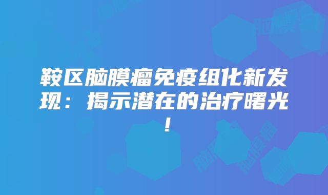 鞍区脑膜瘤免疫组化新发现：揭示潜在的治疗曙光！
