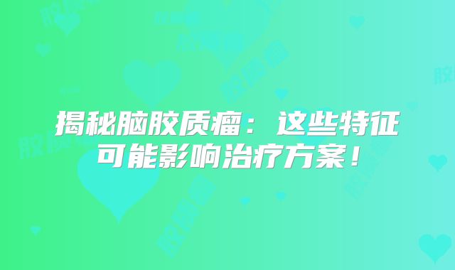 揭秘脑胶质瘤：这些特征可能影响治疗方案！