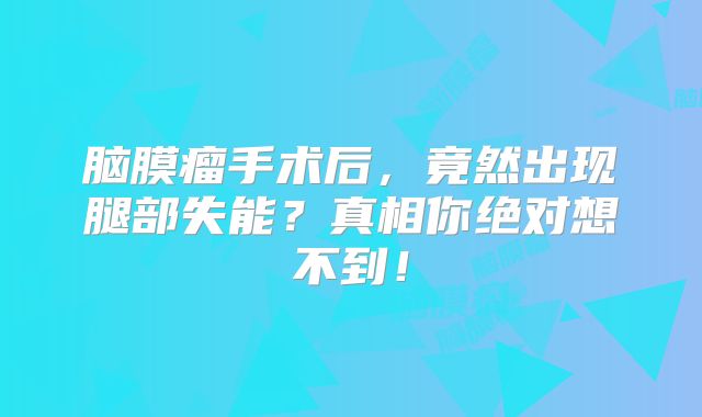 脑膜瘤手术后，竟然出现腿部失能？真相你绝对想不到！