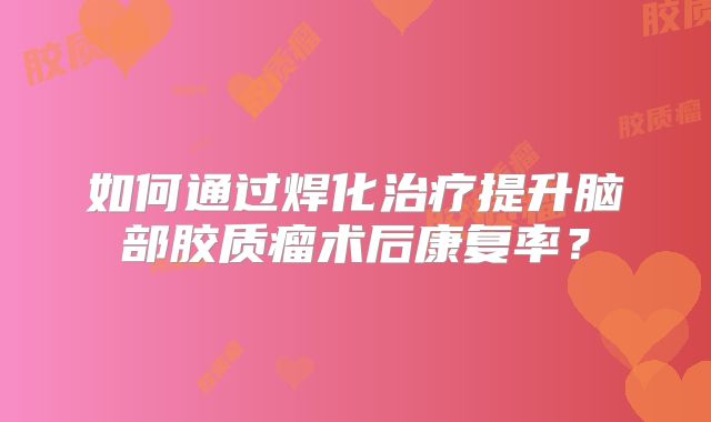 如何通过焊化治疗提升脑部胶质瘤术后康复率？