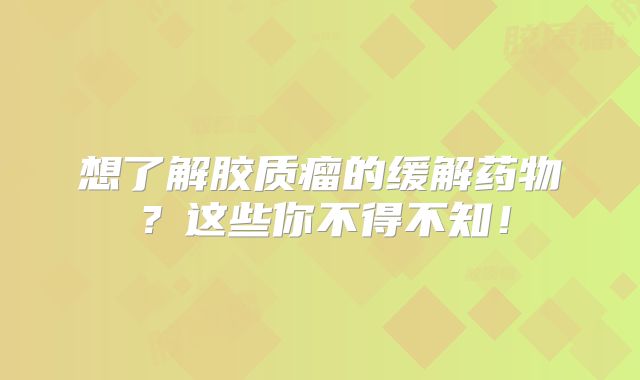 想了解胶质瘤的缓解药物？这些你不得不知！