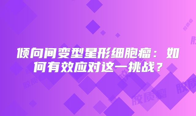 倾向间变型星形细胞瘤：如何有效应对这一挑战？