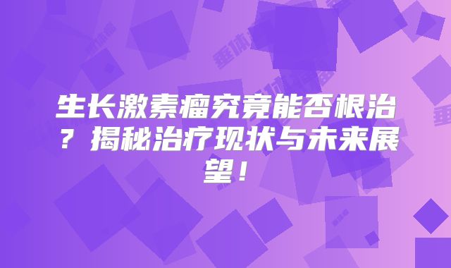 生长激素瘤究竟能否根治？揭秘治疗现状与未来展望！
