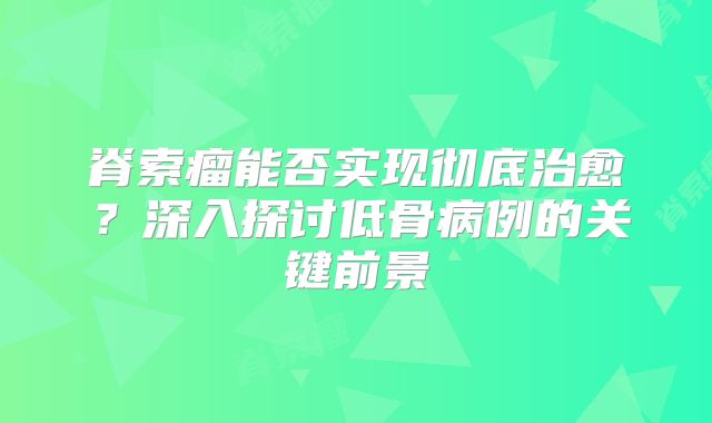 脊索瘤能否实现彻底治愈？深入探讨低骨病例的关键前景
