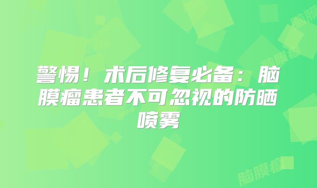 警惕！术后修复必备：脑膜瘤患者不可忽视的防晒喷雾