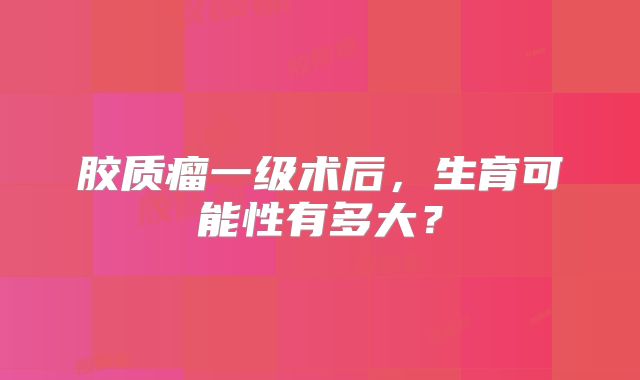 胶质瘤一级术后，生育可能性有多大？