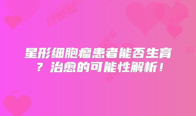 星形细胞瘤患者能否生育？治愈的可能性解析！