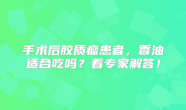 手术后胶质瘤患者，香油适合吃吗？看专家解答！