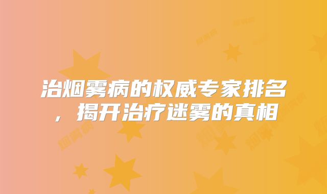 治烟雾病的权威专家排名，揭开治疗迷雾的真相