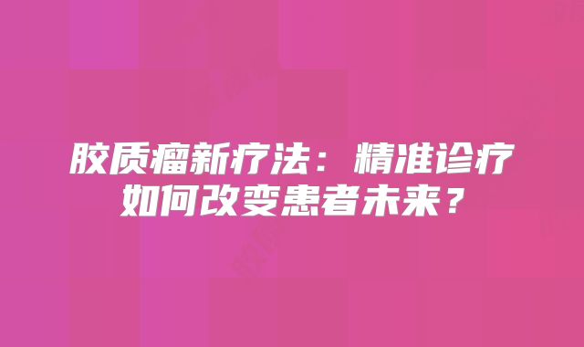 胶质瘤新疗法：精准诊疗如何改变患者未来？