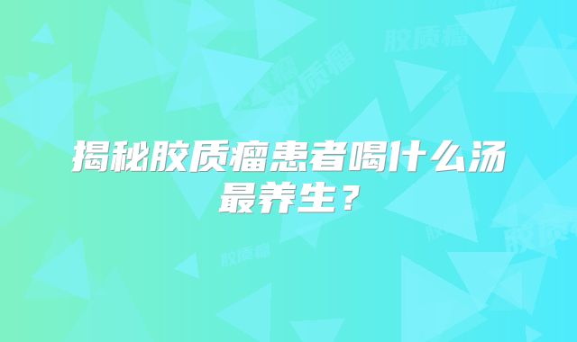 揭秘胶质瘤患者喝什么汤最养生？