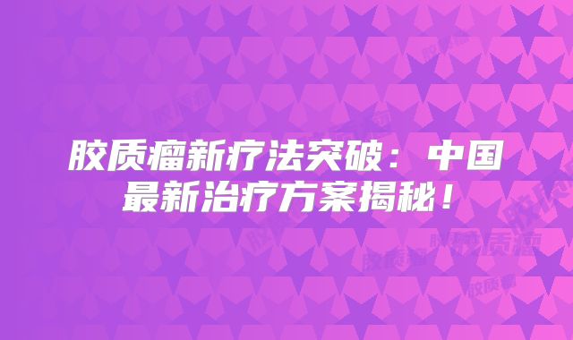 胶质瘤新疗法突破：中国最新治疗方案揭秘！