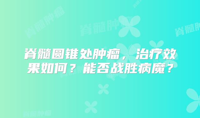 脊髓圆锥处肿瘤，治疗效果如何？能否战胜病魔？