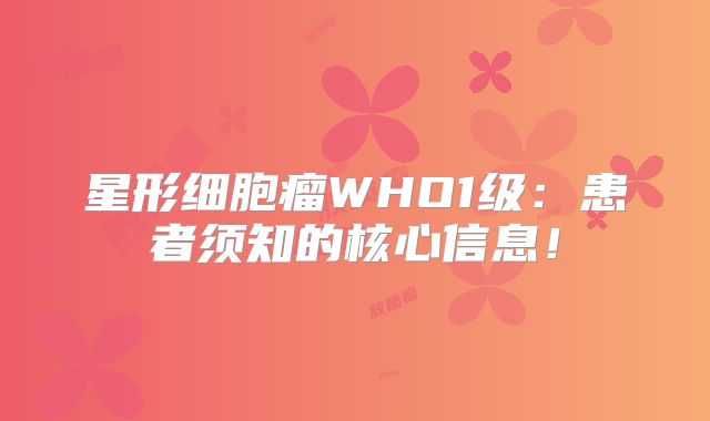 星形细胞瘤WHO1级：患者须知的核心信息！