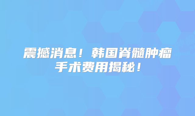 震撼消息！韩国脊髓肿瘤手术费用揭秘！
