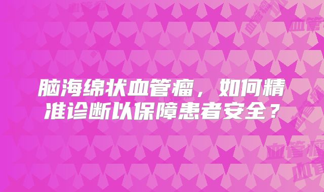 脑海绵状血管瘤，如何精准诊断以保障患者安全？