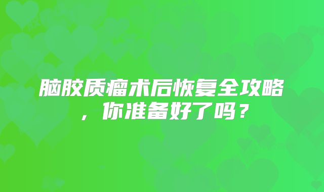 脑胶质瘤术后恢复全攻略，你准备好了吗？