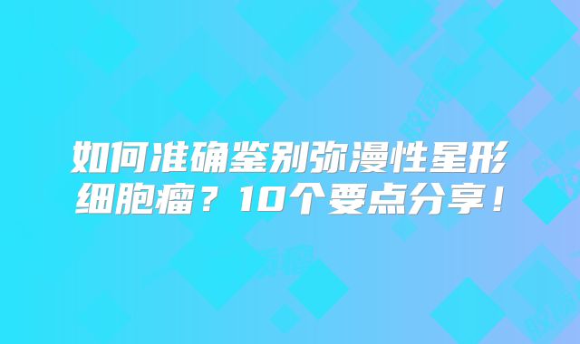 如何准确鉴别弥漫性星形细胞瘤？10个要点分享！