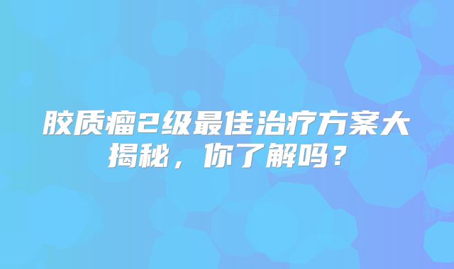 胶质瘤2级最佳治疗方案大揭秘，你了解吗？