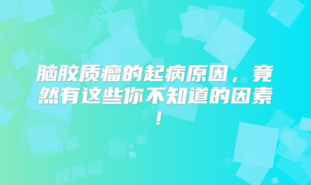 脑胶质瘤的起病原因，竟然有这些你不知道的因素！