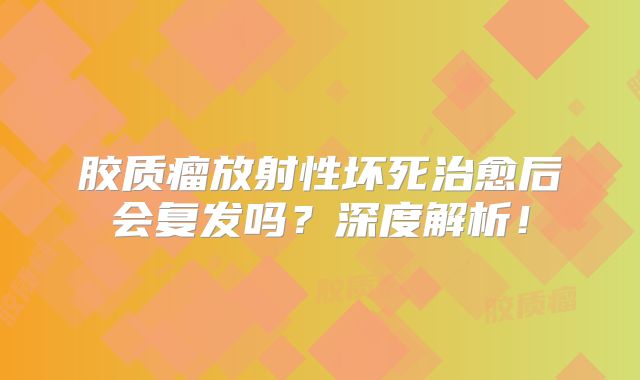 胶质瘤放射性坏死治愈后会复发吗？深度解析！