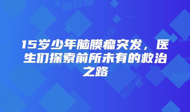 15岁少年脑膜瘤突发，医生们探索前所未有的救治之路