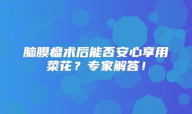 脑膜瘤术后能否安心享用菜花？专家解答！