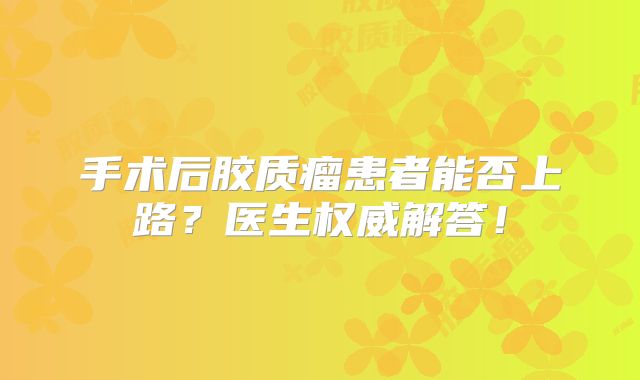 手术后胶质瘤患者能否上路？医生权威解答！