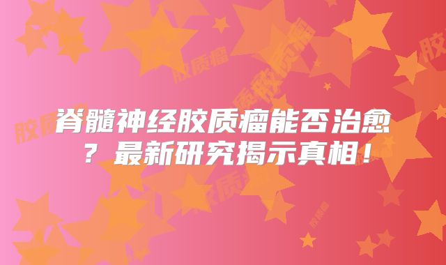 脊髓神经胶质瘤能否治愈？最新研究揭示真相！