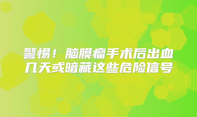警惕！脑膜瘤手术后出血几天或暗藏这些危险信号