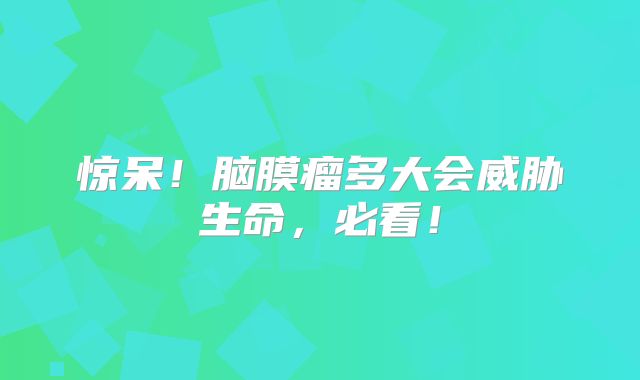 惊呆！脑膜瘤多大会威胁生命，必看！