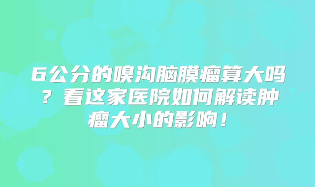 6公分的嗅沟脑膜瘤算大吗？看这家医院如何解读肿瘤大小的影响！
