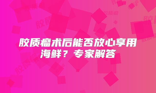 胶质瘤术后能否放心享用海鲜？专家解答