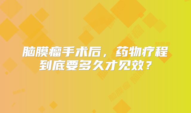 脑膜瘤手术后，药物疗程到底要多久才见效？